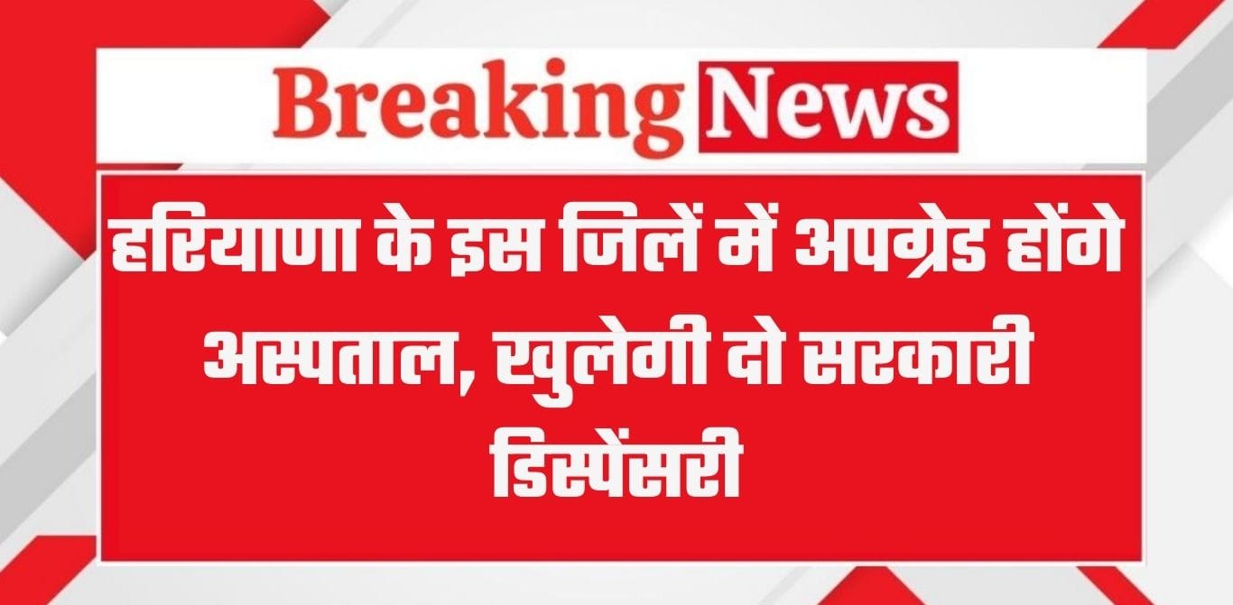 हरियाणा के इस जिलें में अपग्रेड होंगे अस्पताल, खुलेगी दो सरकारी डिस्पेंसरी